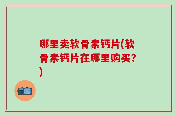 哪里卖软骨素钙片(软骨素钙片在哪里购买？)