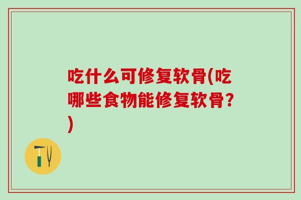 吃什么可修复软骨(吃哪些食物能修复软骨？)