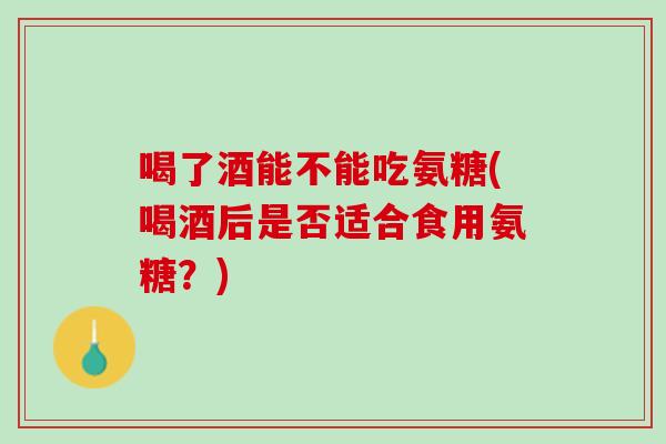 喝了酒能不能吃氨糖(喝酒后是否适合食用氨糖？)