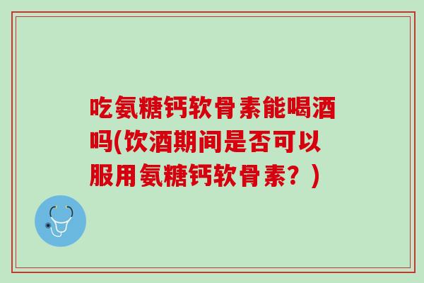 吃氨糖钙软骨素能喝酒吗(饮酒期间是否可以服用氨糖钙软骨素？)