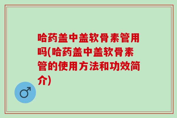 哈药盖中盖软骨素管用吗(哈药盖中盖软骨素管的使用方法和功效简介)