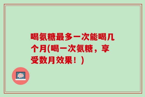 喝氨糖最多一次能喝几个月(喝一次氨糖，享受数月效果！)