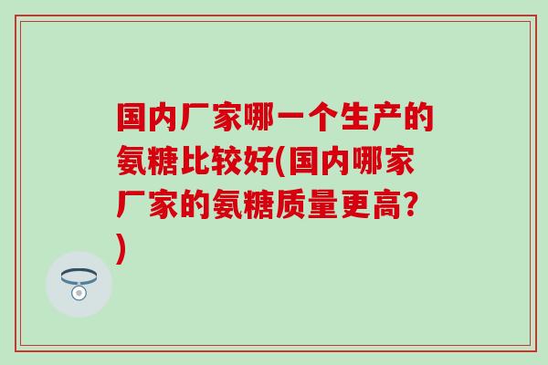 国内厂家哪一个生产的氨糖比较好(国内哪家厂家的氨糖质量更高？)