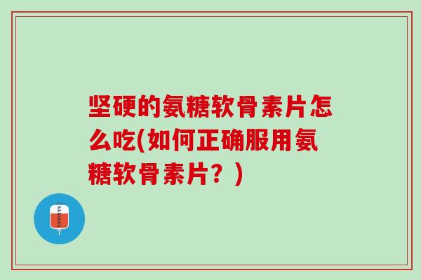 坚硬的氨糖软骨素片怎么吃(如何正确服用氨糖软骨素片？)
