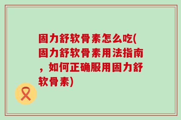 固力舒软骨素怎么吃(固力舒软骨素用法指南，如何正确服用固力舒软骨素)