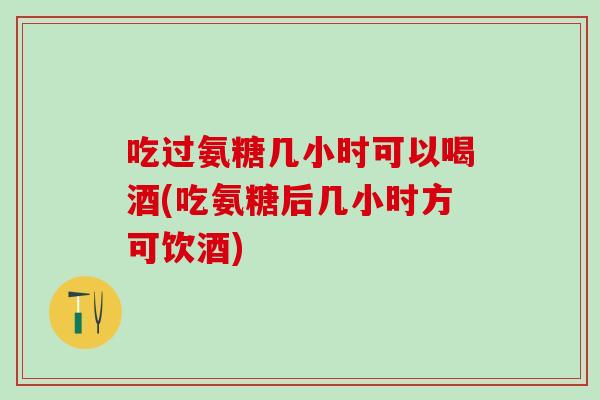 吃过氨糖几小时可以喝酒(吃氨糖后几小时方可饮酒)