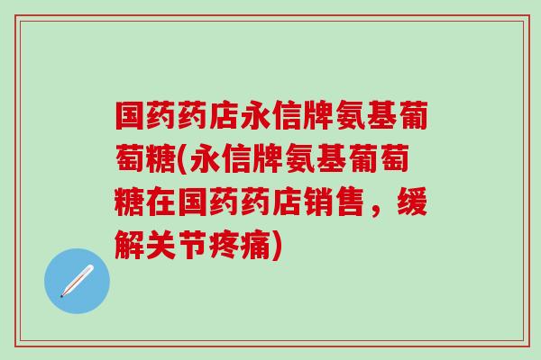 国药药店永信牌氨基葡萄糖(永信牌氨基葡萄糖在国药药店销售，缓解关节疼痛)
