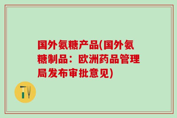 国外氨糖产品(国外氨糖制品：欧洲药品管理局发布审批意见)