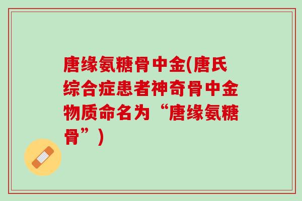 唐缘氨糖骨中金(唐氏综合症患者神奇骨中金物质命名为“唐缘氨糖骨”)