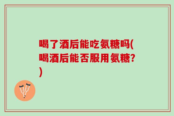 喝了酒后能吃氨糖吗(喝酒后能否服用氨糖？)