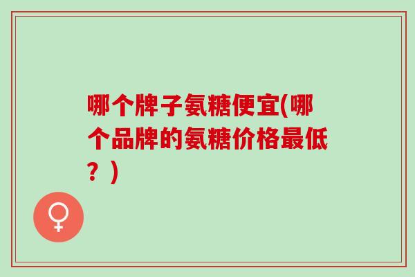 哪个牌子氨糖便宜(哪个品牌的氨糖价格最低？)