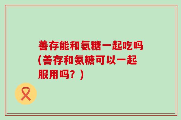 善存能和氨糖一起吃吗(善存和氨糖可以一起服用吗？)