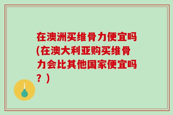在澳洲买维骨力便宜吗(在澳大利亚购买维骨力会比其他国家便宜吗？)