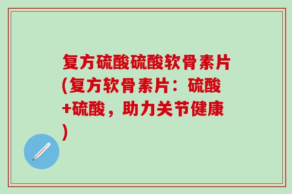 复方硫酸硫酸软骨素片(复方软骨素片：硫酸+硫酸，助力关节健康)