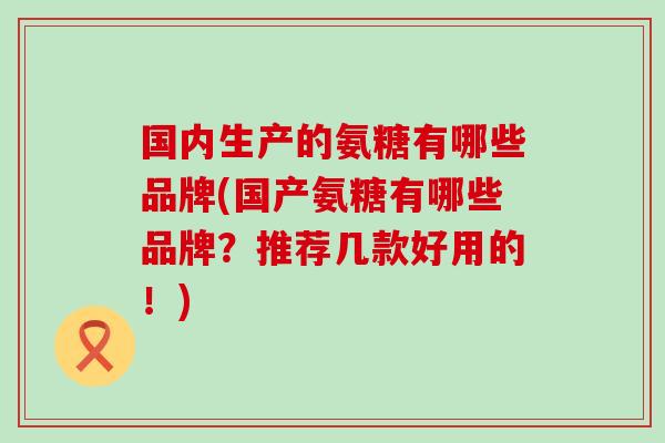 国内生产的氨糖有哪些品牌(国产氨糖有哪些品牌？推荐几款好用的！)