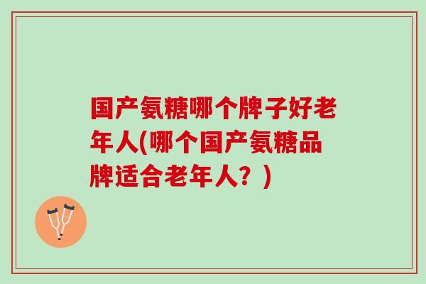 国产氨糖哪个牌子好老年人(哪个国产氨糖品牌适合老年人？)