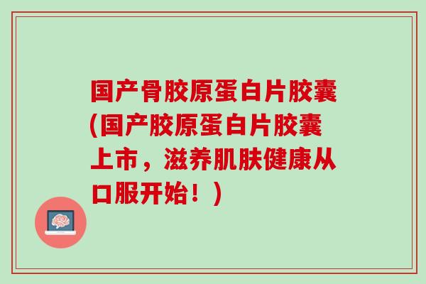 国产骨胶原蛋白片胶囊(国产胶原蛋白片胶囊上市，滋养肌肤健康从口服开始！)