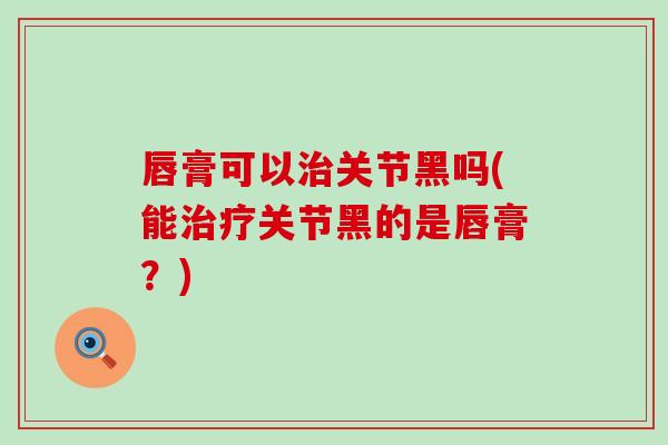 唇膏可以治关节黑吗(能治疗关节黑的是唇膏？)