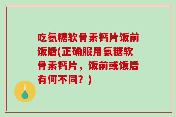 吃氨糖软骨素钙片饭前饭后(正确服用氨糖软骨素钙片，饭前或饭后有何不同？)