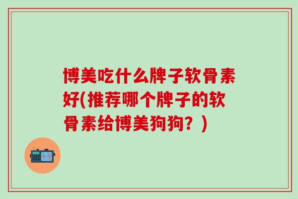 博美吃什么牌子软骨素好(推荐哪个牌子的软骨素给博美狗狗？)