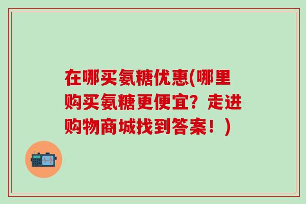 在哪买氨糖优惠(哪里购买氨糖更便宜？走进购物商城找到答案！)