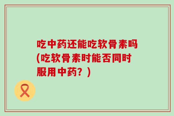 吃中药还能吃软骨素吗(吃软骨素时能否同时服用中药？)