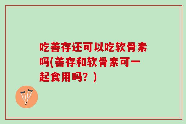 吃善存还可以吃软骨素吗(善存和软骨素可一起食用吗？)