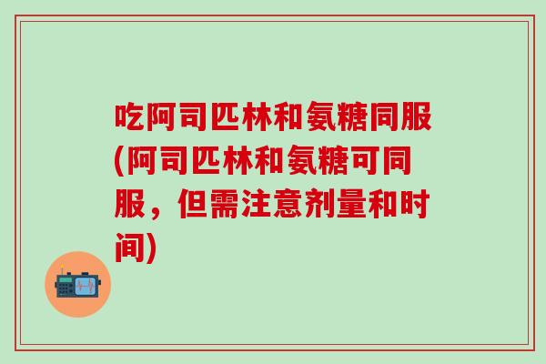 吃阿司匹林和氨糖同服(阿司匹林和氨糖可同服，但需注意剂量和时间)