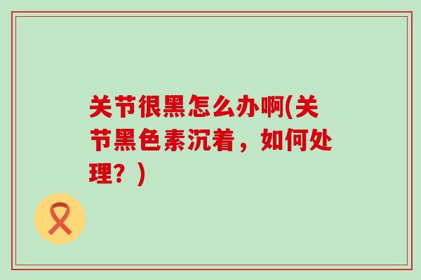 关节很黑怎么办啊(关节黑色素沉着，如何处理？)