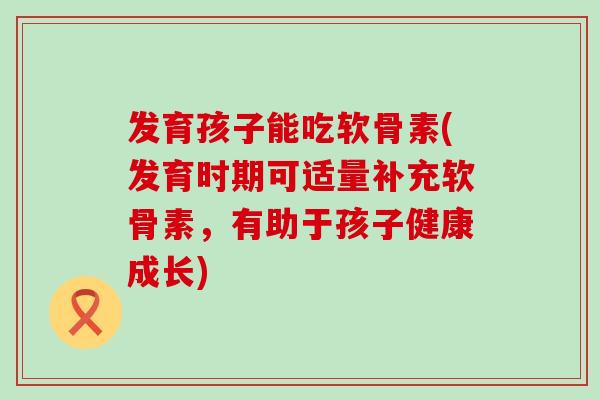 发育孩子能吃软骨素(发育时期可适量补充软骨素，有助于孩子健康成长)