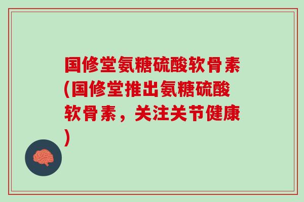 国修堂氨糖硫酸软骨素(国修堂推出氨糖硫酸软骨素，关注关节健康)