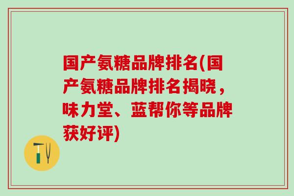 国产氨糖品牌排名(国产氨糖品牌排名揭晓,味力堂、蓝帮你等品牌获好评) 国产氨糖品牌排名(国产氨糖品牌排名揭晓,味力堂、蓝帮你等品牌获好评)