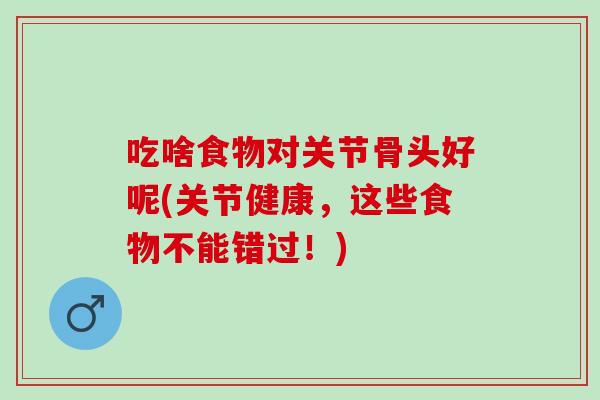 吃啥食物对关节骨头好呢(关节健康，这些食物不能错过！)
