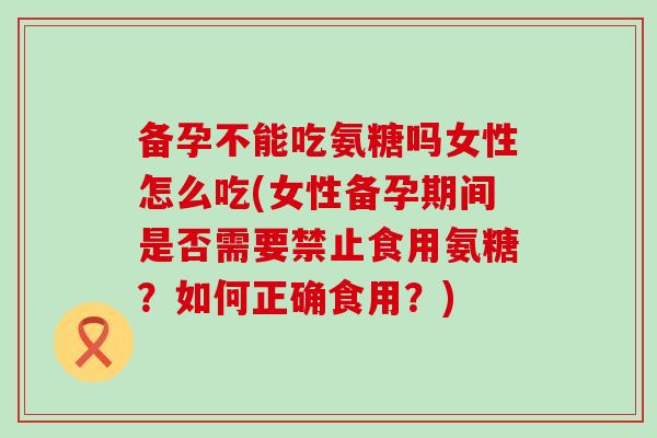备孕不能吃氨糖吗女性怎么吃(女性备孕期间是否需要禁止食用氨糖？如何正确食用？)