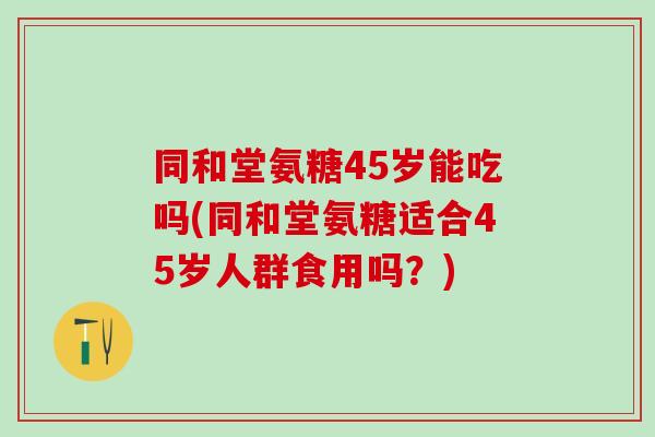 同和堂氨糖45岁能吃吗(同和堂氨糖适合45岁人群食用吗？)