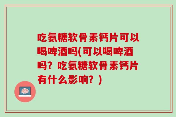 吃氨糖软骨素钙片可以喝啤酒吗(可以喝啤酒吗？吃氨糖软骨素钙片有什么影响？)