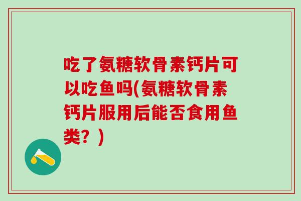 吃了氨糖软骨素钙片可以吃鱼吗(氨糖软骨素钙片服用后能否食用鱼类？)