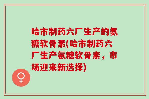哈市制药六厂生产的氨糖软骨素(哈市制药六厂生产氨糖软骨素，市场迎来新选择)