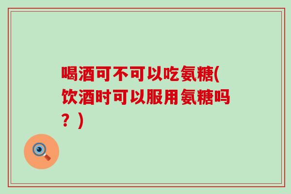 喝酒可不可以吃氨糖(饮酒时可以服用氨糖吗？)