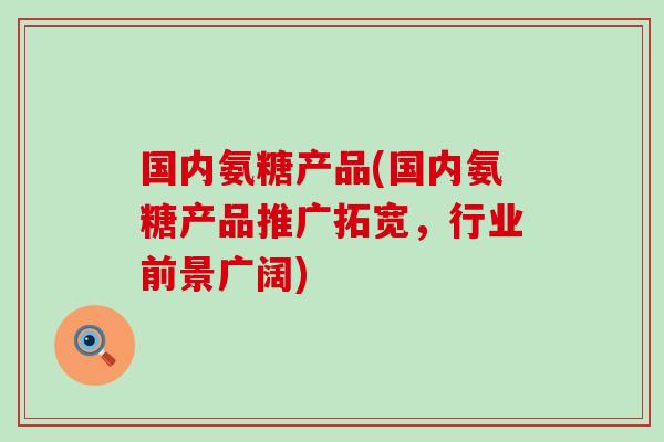 国内氨糖产品(国内氨糖产品推广拓宽，行业前景广阔)