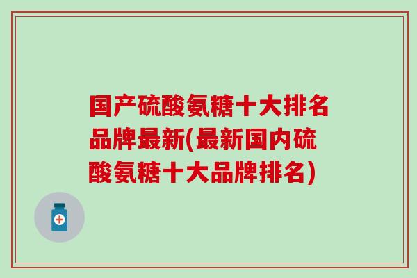 国产硫酸氨糖十大排名品牌最新(最新国内硫酸氨糖十大品牌排名)