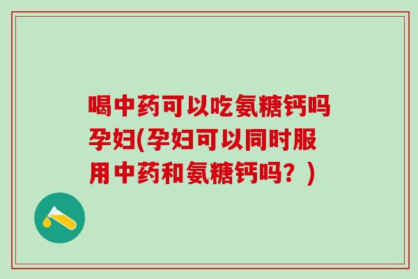 喝可以吃氨糖钙吗孕妇(孕妇可以同时服用和氨糖钙吗?) 喝可以吃氨糖钙吗孕妇(孕妇可以同时服用和氨糖钙吗?)