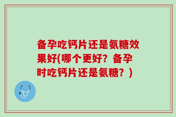 备孕吃钙片还是氨糖效果好(哪个更好？备孕时吃钙片还是氨糖？)