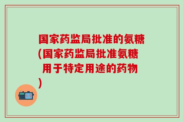 国家药监局批准的氨糖(国家药监局批准氨糖 用于特定用途的药物)