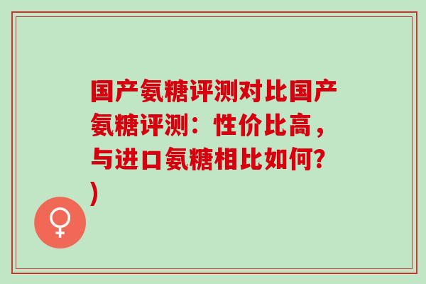 国产氨糖评测对比国产氨糖评测：性价比高，与进口氨糖相比如何？)