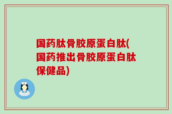 国药肽骨胶原蛋白肽(国药推出骨胶原蛋白肽保健品)