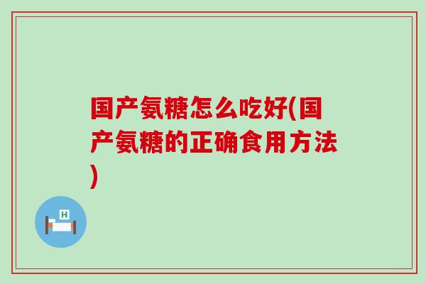 国产氨糖怎么吃好(国产氨糖的正确食用方法)