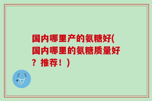 国内哪里产的氨糖好(国内哪里的氨糖质量好？推荐！)