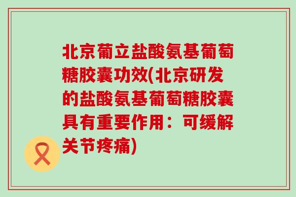 北京葡立盐酸氨基葡萄糖胶囊功效(北京研发的盐酸氨基葡萄糖胶囊具有重要作用：可缓解关节疼痛)