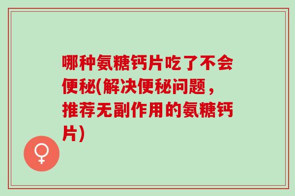 哪种氨糖钙片吃了不会便秘(解决便秘问题，推荐无副作用的氨糖钙片)